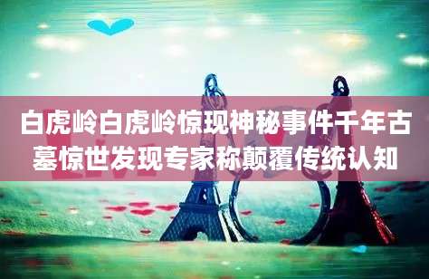 白虎岭白虎岭惊现神秘事件千年古墓惊世发现专家称颠覆传统认知