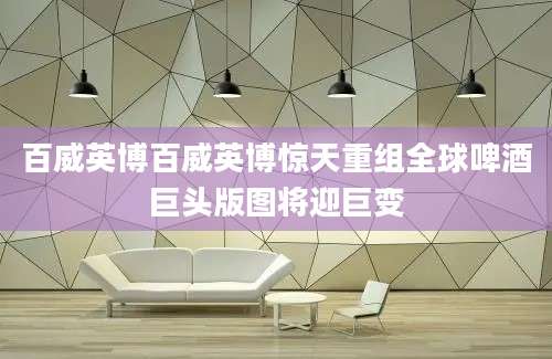 百威英博百威英博惊天重组全球啤酒巨头版图将迎巨变