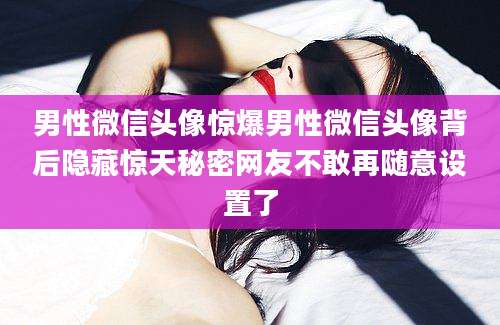 男性微信头像惊爆男性微信头像背后隐藏惊天秘密网友不敢再随意设置了