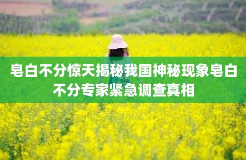 皂白不分惊天揭秘我国神秘现象皂白不分专家紧急调查真相