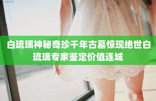 白琉璃神秘奇珍千年古墓惊现绝世白琉璃专家鉴定价值连城