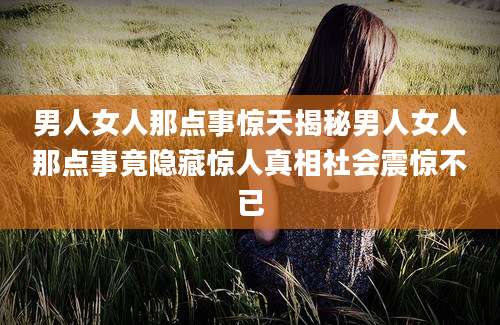 男人女人那点事惊天揭秘男人女人那点事竟隐藏惊人真相社会震惊不已
