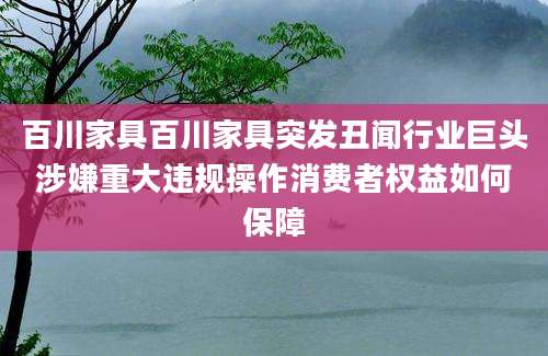 百川家具百川家具突发丑闻行业巨头涉嫌重大违规操作消费者权益如何保障