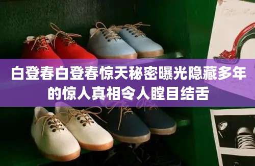 白登春白登春惊天秘密曝光隐藏多年的惊人真相令人瞠目结舌