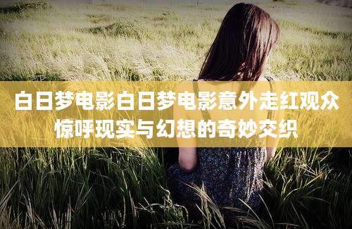 白日梦电影白日梦电影意外走红观众惊呼现实与幻想的奇妙交织