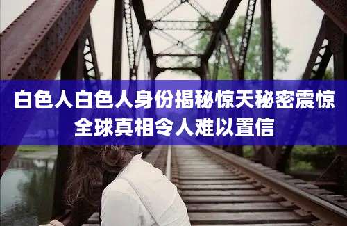白色人白色人身份揭秘惊天秘密震惊全球真相令人难以置信