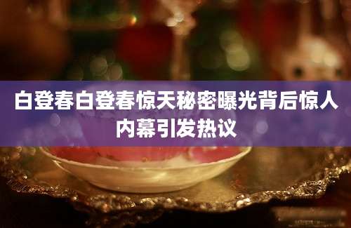 白登春白登春惊天秘密曝光背后惊人内幕引发热议