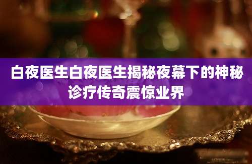 白夜医生白夜医生揭秘夜幕下的神秘诊疗传奇震惊业界