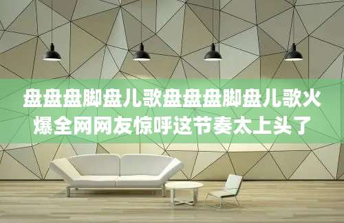 盘盘盘脚盘儿歌盘盘盘脚盘儿歌火爆全网网友惊呼这节奏太上头了