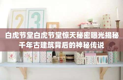 白虎节堂白虎节堂惊天秘密曝光揭秘千年古建筑背后的神秘传说