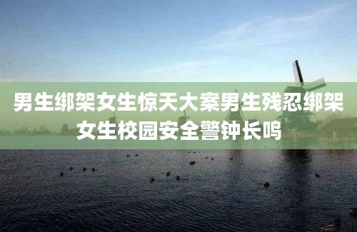 男生绑架女生惊天大案男生残忍绑架女生校园安全警钟长鸣