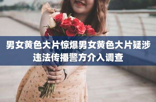 男女黄色大片惊爆男女黄色大片疑涉违法传播警方介入调查