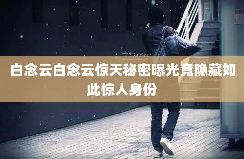 白念云白念云惊天秘密曝光竟隐藏如此惊人身份