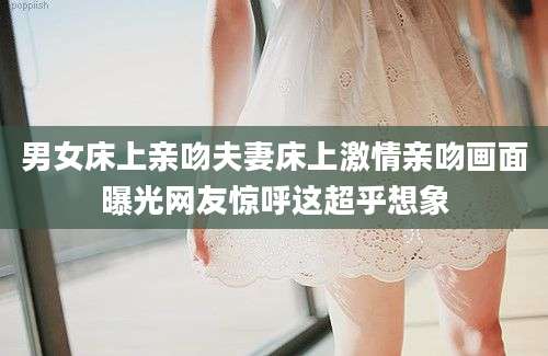男女床上亲吻夫妻床上激情亲吻画面曝光网友惊呼这超乎想象