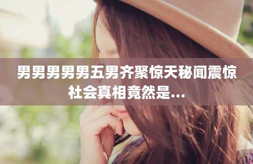 男男男男男五男齐聚惊天秘闻震惊社会真相竟然是...