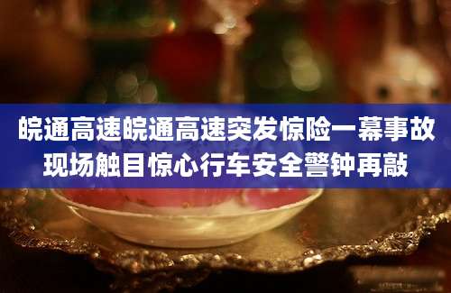 皖通高速皖通高速突发惊险一幕事故现场触目惊心行车安全警钟再敲