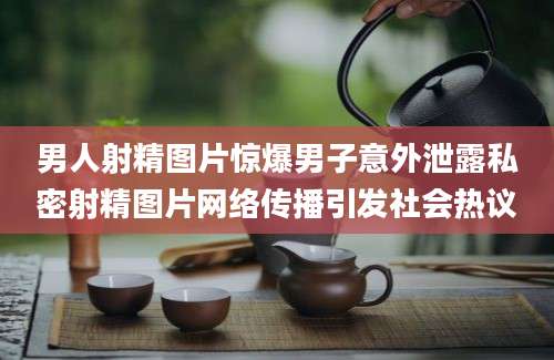 男人射精图片惊爆男子意外泄露私密射精图片网络传播引发社会热议