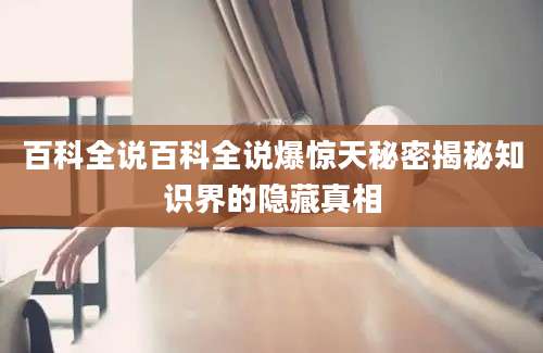 百科全说百科全说爆惊天秘密揭秘知识界的隐藏真相