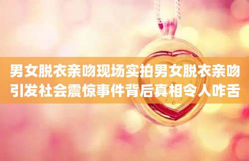 男女脱衣亲吻现场实拍男女脱衣亲吻引发社会震惊事件背后真相令人咋舌