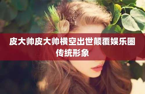 皮大帅皮大帅横空出世颠覆娱乐圈传统形象