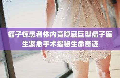 瘤子惊患者体内竟隐藏巨型瘤子医生紧急手术揭秘生命奇迹