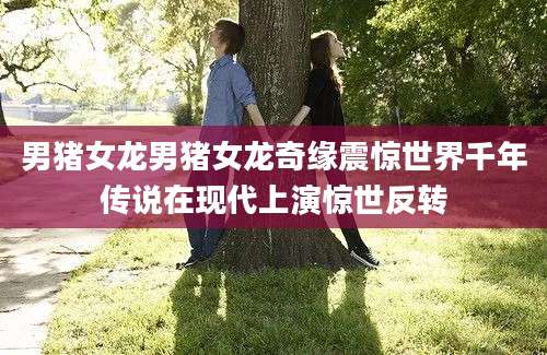 男猪女龙男猪女龙奇缘震惊世界千年传说在现代上演惊世反转