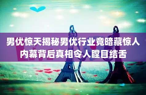 男优惊天揭秘男优行业竟暗藏惊人内幕背后真相令人瞠目结舌