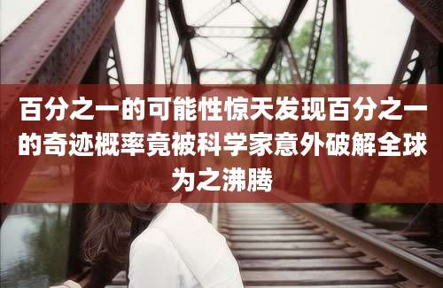 百分之一的可能性惊天发现百分之一的奇迹概率竟被科学家意外破解全球为之沸腾