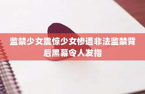 监禁少女震惊少女惨遭非法监禁背后黑幕令人发指