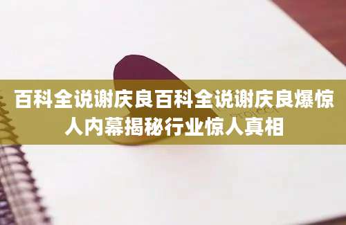 百科全说谢庆良百科全说谢庆良爆惊人内幕揭秘行业惊人真相