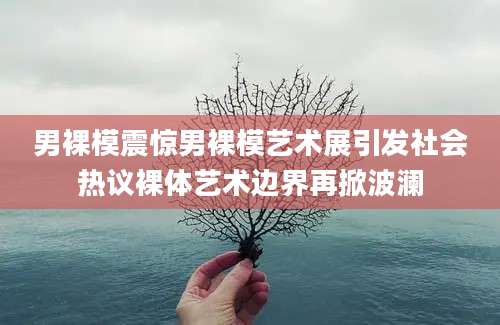 男裸模震惊男裸模艺术展引发社会热议裸体艺术边界再掀波澜