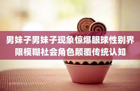 男妹子男妹子现象惊爆眼球性别界限模糊社会角色颠覆传统认知