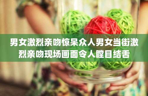 男女激烈亲吻惊呆众人男女当街激烈亲吻现场画面令人瞠目结舌