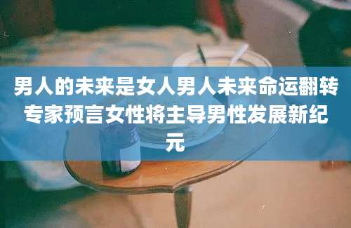 男人的未来是女人男人未来命运翻转专家预言女性将主导男性发展新纪元
