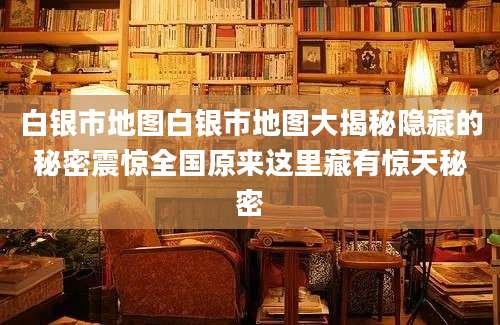 白银市地图白银市地图大揭秘隐藏的秘密震惊全国原来这里藏有惊天秘密