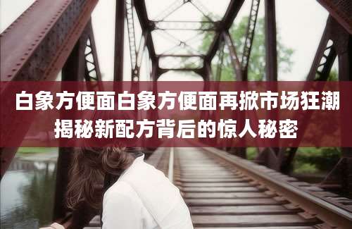 白象方便面白象方便面再掀市场狂潮揭秘新配方背后的惊人秘密