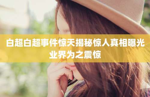 白超白超事件惊天揭秘惊人真相曝光业界为之震惊