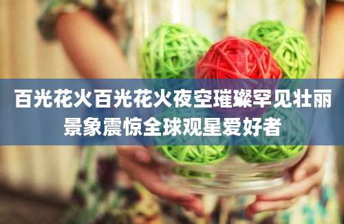 百光花火百光花火夜空璀璨罕见壮丽景象震惊全球观星爱好者