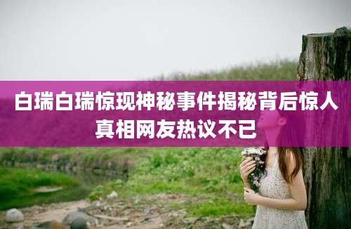 白瑞白瑞惊现神秘事件揭秘背后惊人真相网友热议不已