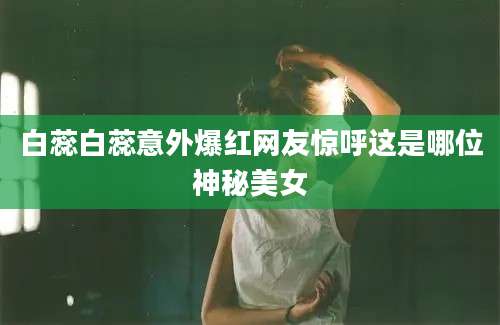 白蕊白蕊意外爆红网友惊呼这是哪位神秘美女