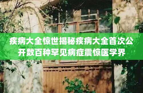 疾病大全惊世揭秘疾病大全首次公开数百种罕见病症震惊医学界