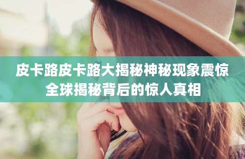 皮卡路皮卡路大揭秘神秘现象震惊全球揭秘背后的惊人真相