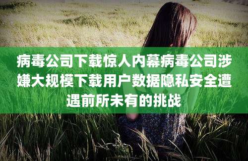 病毒公司下载惊人内幕病毒公司涉嫌大规模下载用户数据隐私安全遭遇前所未有的挑战