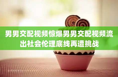 男男交配视频惊爆男男交配视频流出社会伦理底线再遭挑战