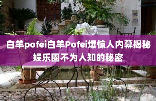 白羊pofei白羊Pofei爆惊人内幕揭秘娱乐圈不为人知的秘密