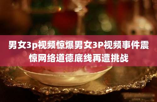 男女3p视频惊爆男女3P视频事件震惊网络道德底线再遭挑战