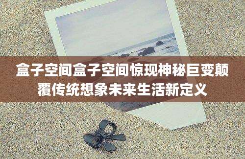 盒子空间盒子空间惊现神秘巨变颠覆传统想象未来生活新定义