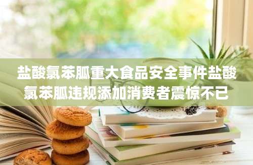 盐酸氯苯胍重大食品安全事件盐酸氯苯胍违规添加消费者震惊不已
