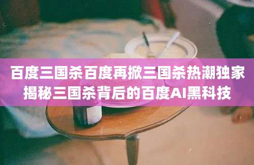 百度三国杀百度再掀三国杀热潮独家揭秘三国杀背后的百度AI黑科技