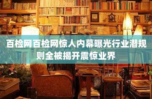 百检网百检网惊人内幕曝光行业潜规则全被揭开震惊业界